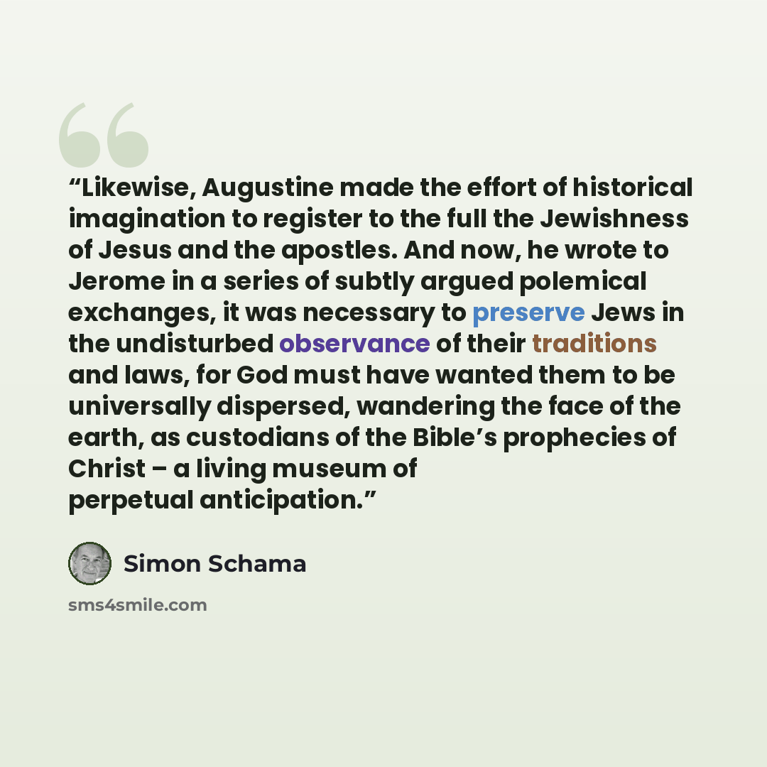 “Likewise, Augustine made the effort of historical imagination to register to the full the Jewishness of Jesus and the apostles. And now, he wrote to Jerome in a series of subtly argued polemical exchanges, it was necessary to preserve Jews in the undisturbed observance of their traditions and…” quote by Simon Schama