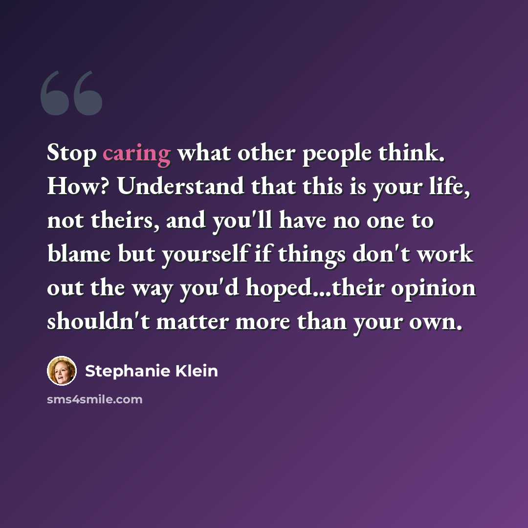 “Stop caring what other people think. How? Understand that this is your life, not theirs, and you'll have no one to blame but yourself if things don't work out the way you'd hoped...their opinion shouldn't matter more than your own.” quote by Stephanie Klein