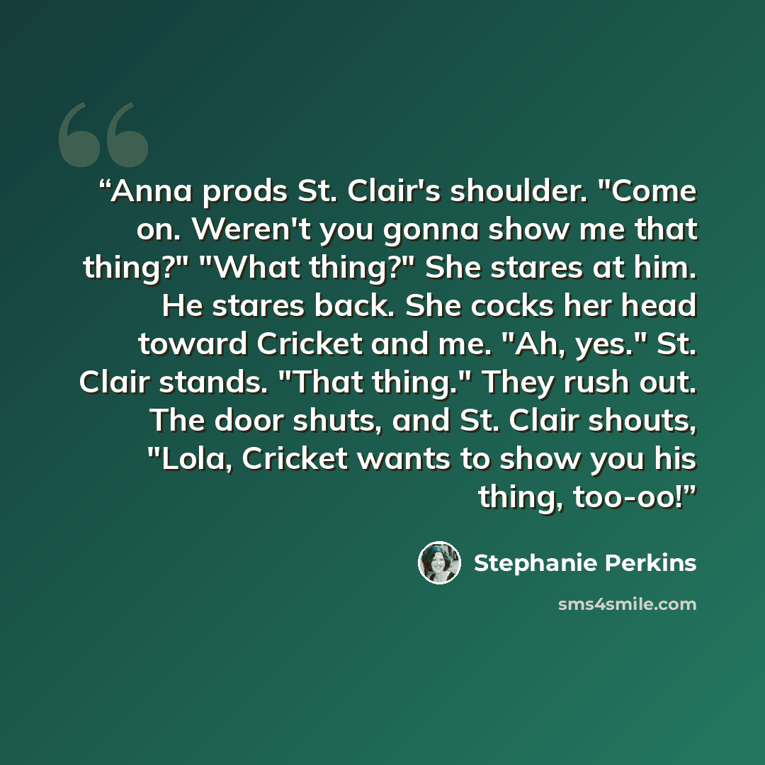 “Anna prods St. Clair's shoulder. "Come on. Weren't you gonna show me that thing?" "What thing?" She stares at him. He stares back. She cocks her head toward Cricket and me. "Ah, yes." St. Clair stands. "That thing." They rush out. The door shuts, and St. Clair shouts, "Lola, Cricket wants to show…” quote by Stephanie Perkins