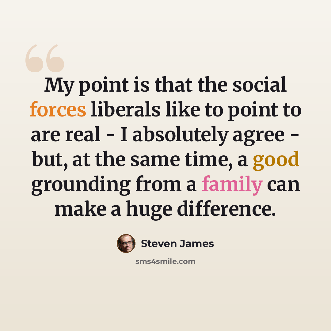 “My point is that the social forces liberals like to point to are real - I absolutely agree - but, at the same time, a good grounding from a family can make a huge difference.” quote by Steven James