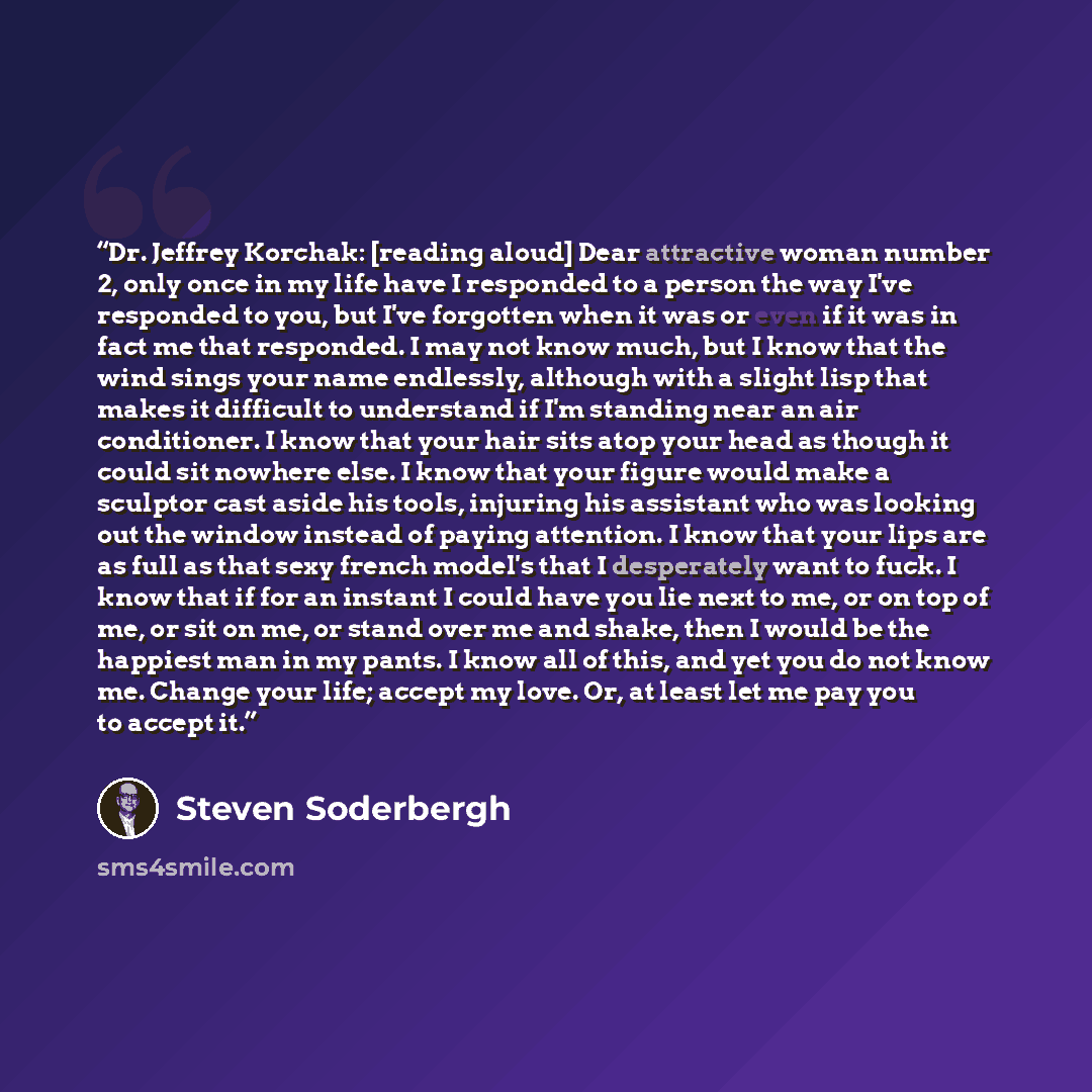 “Dr. Jeffrey Korchak: [reading aloud] Dear attractive woman number 2, only once in my life have I responded to a person the way I've responded to you, but I've forgotten when it was or even if it was in fact me that responded. I may not know much, but I know that the wind sings your name endlessly…” quote by Steven Soderbergh