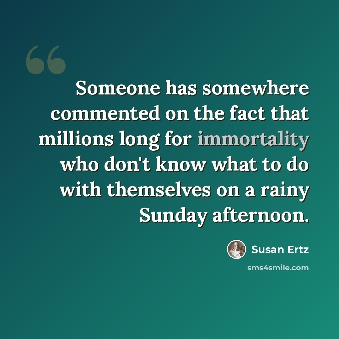 “Someone has somewhere commented on the fact that millions long for immortality who don't know what to do with themselves on a rainy Sunday afternoon.” quote by Susan Ertz