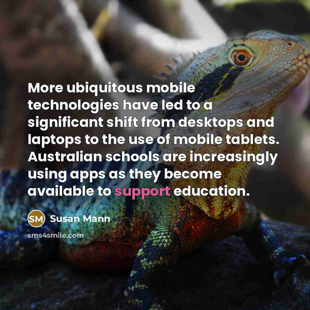 “More ubiquitous mobile technologies have led to a significant shift from desktops and laptops to the use of mobile tablets. Australian schools are increasingly using apps as they become available to support education.” quote by Susan Mann
