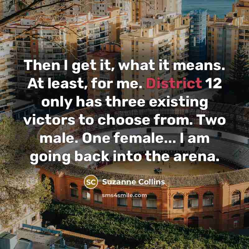 “Then I get it, what it means. At least, for me. District 12 only has three existing victors to choose from. Two male. One female... I am going back into the arena.” quote by Suzanne Collins