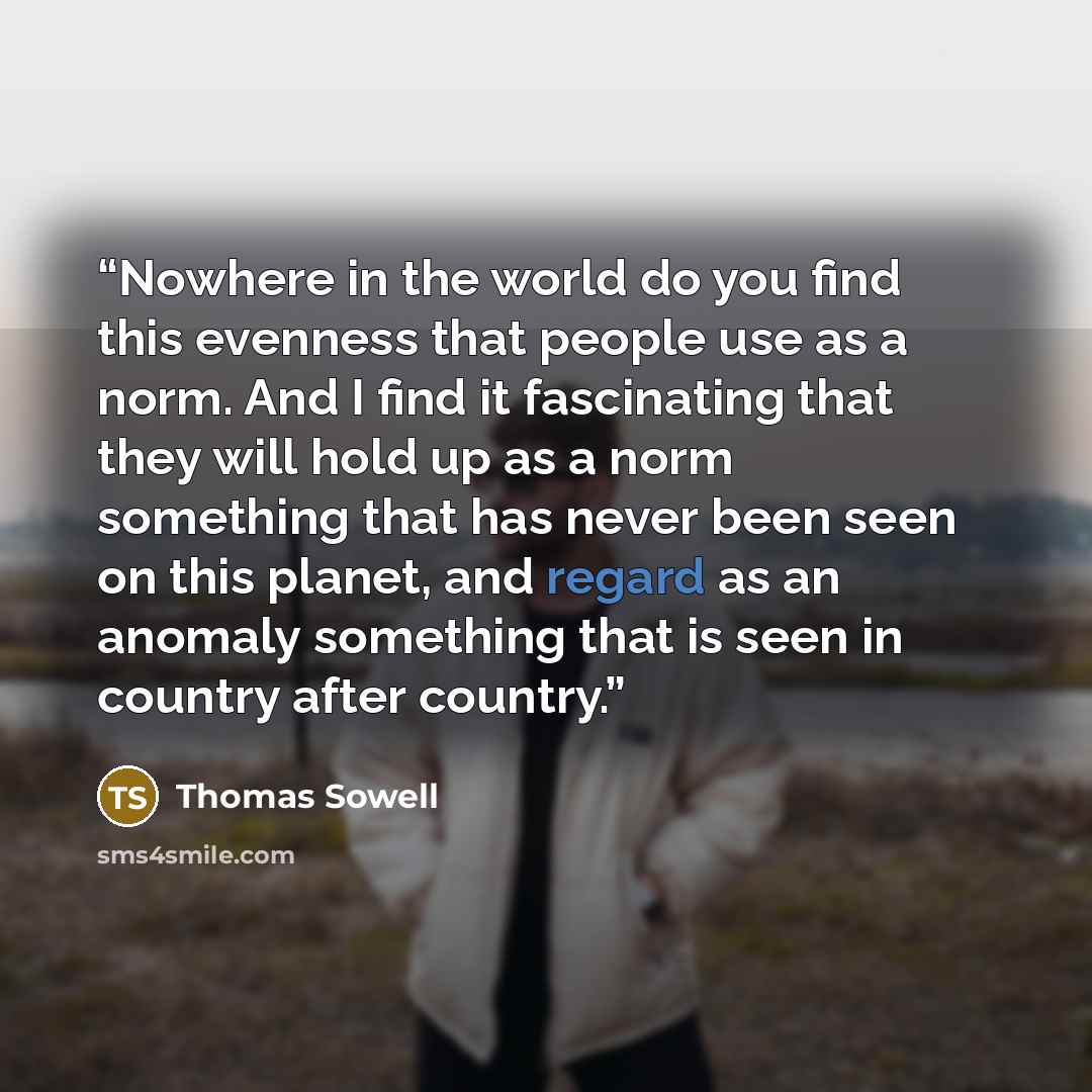 “Nowhere in the world do you find this evenness that people use as a norm. And I find it fascinating that they will hold up as a norm something that has never been seen on this planet, and regard as an anomaly something that is seen in country after country.” quote by Thomas Sowell