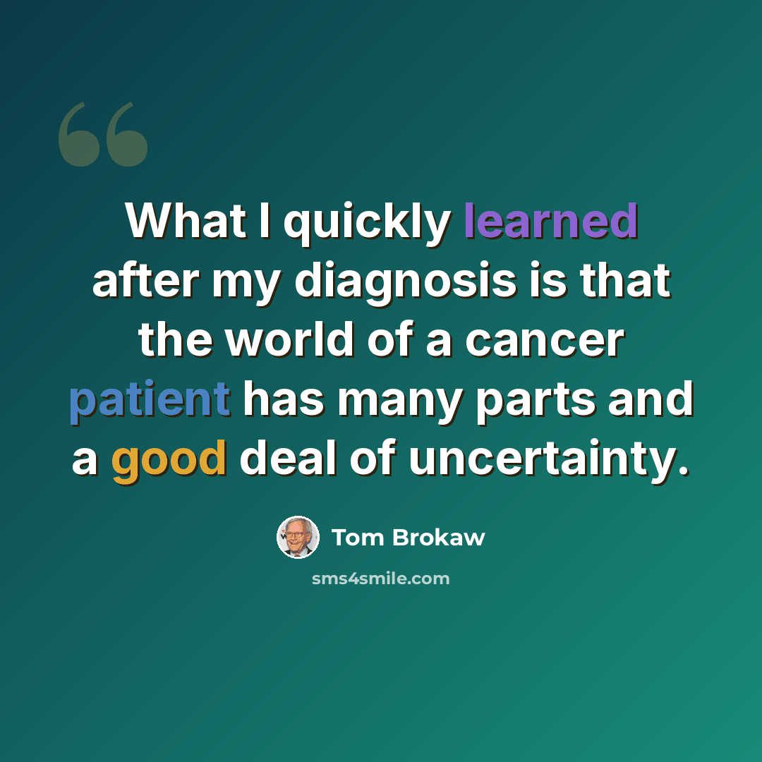 “What I quickly learned after my diagnosis is that the world of a cancer patient has many parts and a good deal of uncertainty.” quote by Tom Brokaw