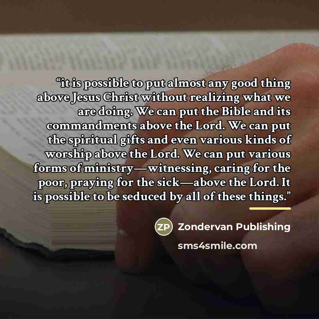 “it is possible to put almost any good thing above Jesus Christ without realizing what we are doing. We can put the Bible and its commandments above the Lord. We can put the spiritual gifts and even various kinds of worship above the Lord. We can put various forms of ministry—witnessing, caring for…” quote by Zondervan Publishing