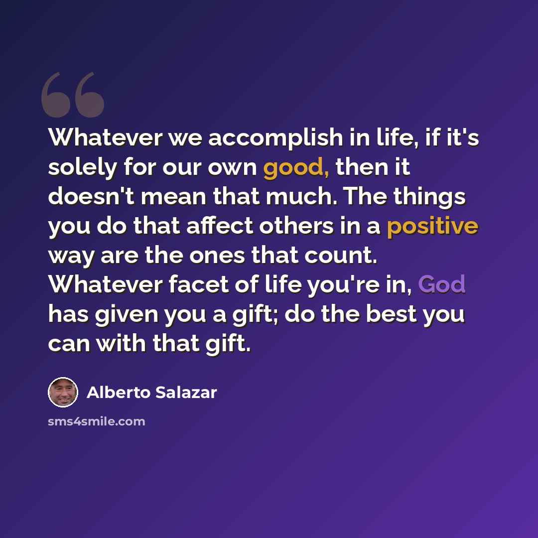 “Whatever we accomplish in life, if it's solely for our own good, then it doesn't mean that much. The things you do that affect others in a positive way are the ones that count. Whatever facet of life you're in, God has given you a gift; do the best you can with that gift.” quote by Alberto Salazar