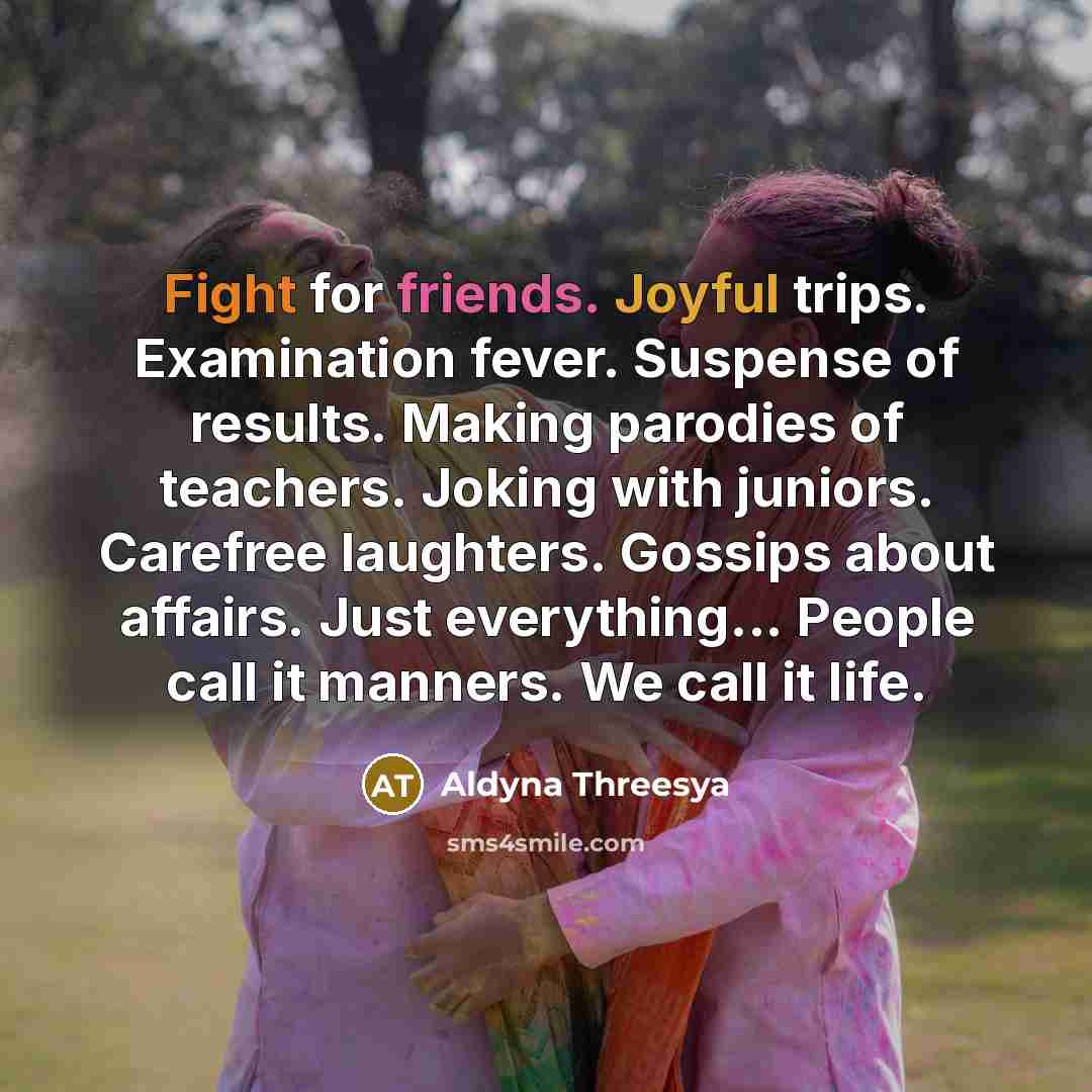 “Fight for friends. Joyful trips. Examination fever. Suspense of results. Making parodies of teachers. Joking with juniors. Carefree laughters. Gossips about affairs. Just everything... People call it manners. We call it life.” quote by Aldyna Threesya