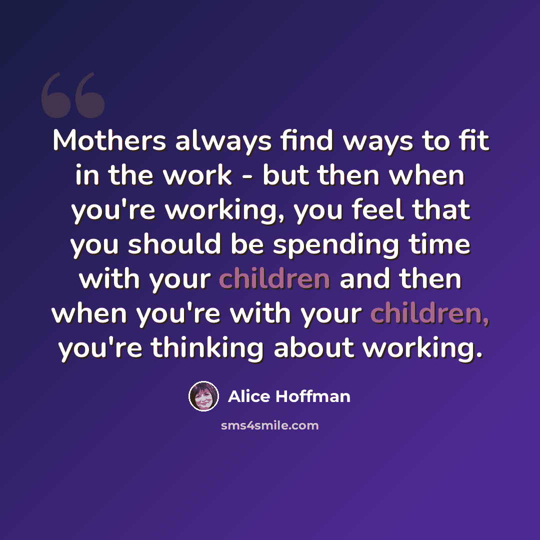 “Mothers always find ways to fit in the work - but then when you're working, you feel that you should be spending time with your children and then when you're with your children, you're thinking about working.” quote by Alice Hoffman