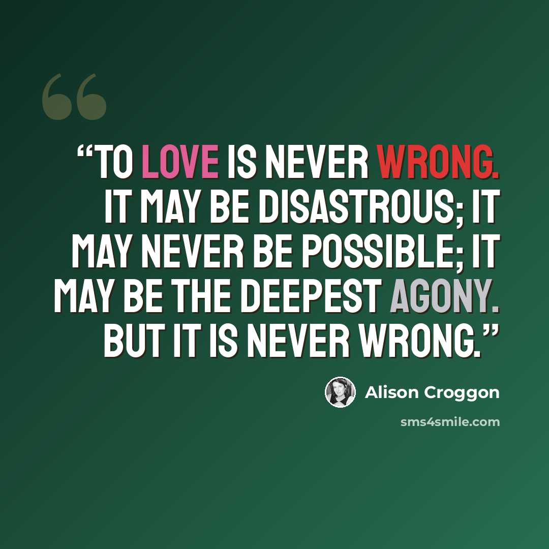 “To love is never wrong. It may be disastrous; it may never be possible; it may be the deepest agony. But it is never wrong.” quote by Alison Croggon