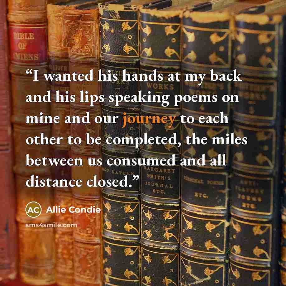 “I wanted his hands at my back and his lips speaking poems on mine and our journey to each other to be completed, the miles between us consumed and all distance closed.” quote by Allie Condie