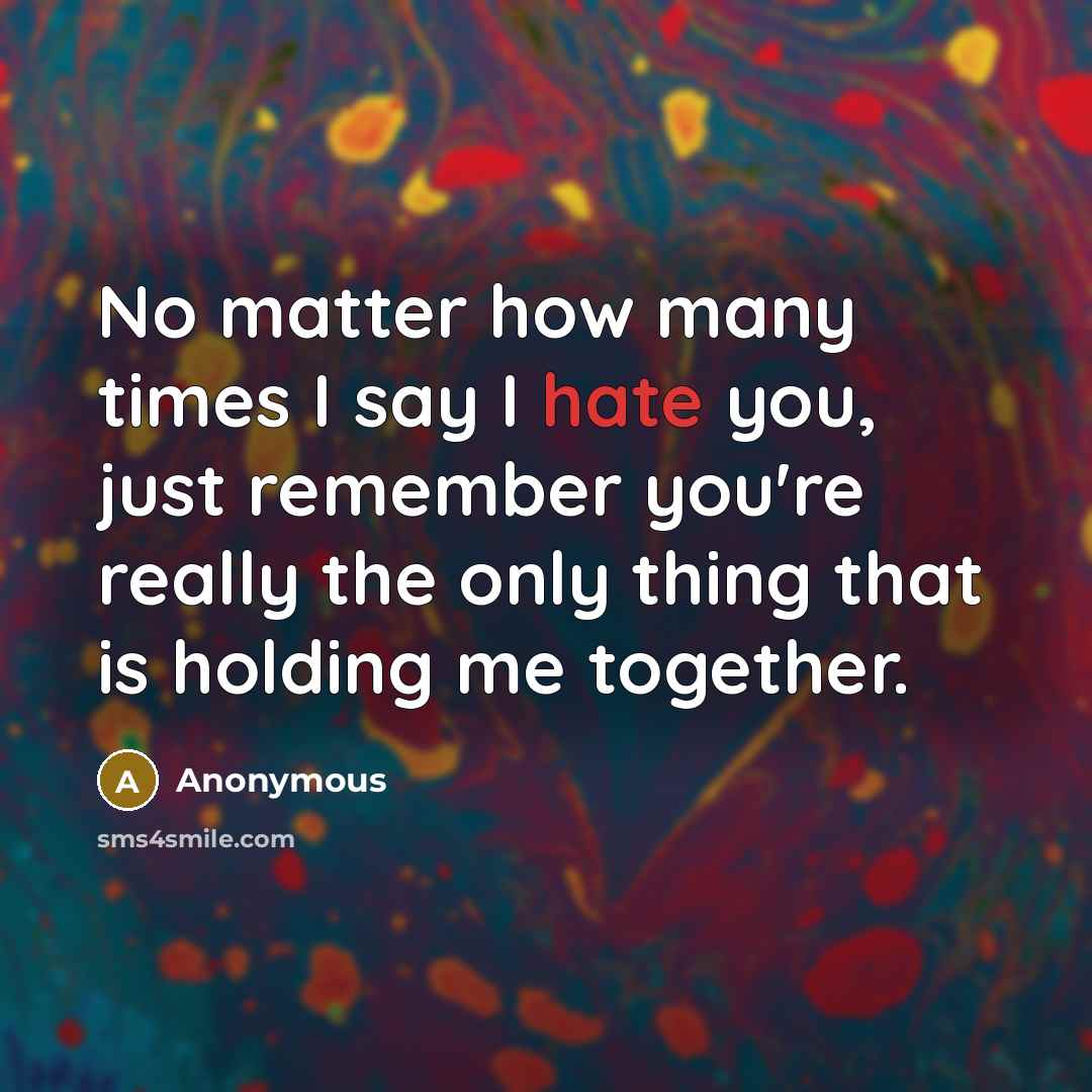 “No matter how many times I say I hate you, just remember you're really the only thing that is holding me together.” quote by Anonymous