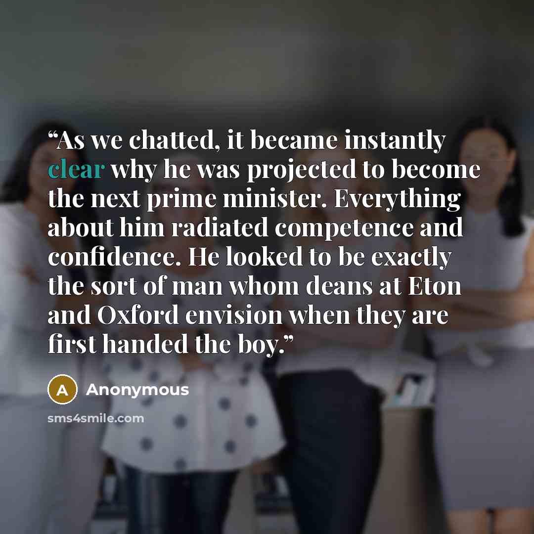 “As we chatted, it became instantly clear why he was projected to become the next prime minister. Everything about him radiated competence and confidence. He looked to be exactly the sort of man whom deans at Eton and Oxford envision when they are first handed the boy.” quote by Anonymous