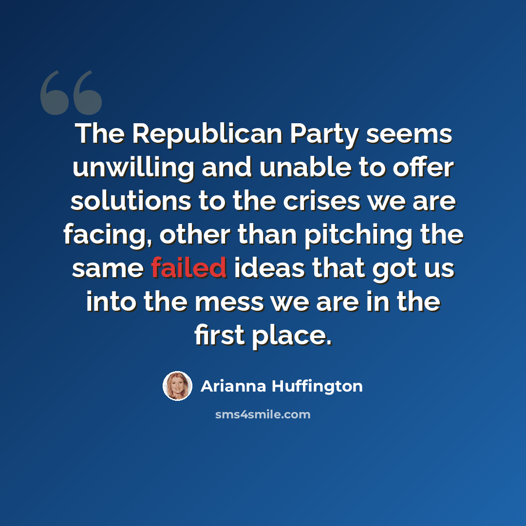 “The Republican Party seems unwilling and unable to offer solutions to the crises we are facing, other than pitching the same failed ideas that got us into the mess we are in the first place.” quote by Arianna Huffington