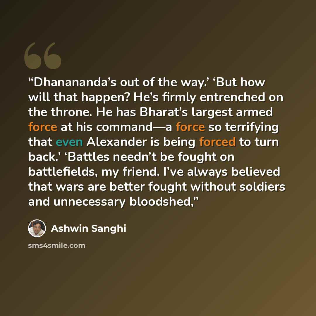 “Dhanananda’s out of the way.’ ‘But how will that happen? He’s firmly entrenched on the throne. He has Bharat’s largest armed force at his command—a force so terrifying that even Alexander is being forced to turn back.’ ‘Battles needn’t be fought on battlefields, my friend. I’ve always believed…” quote by Ashwin Sanghi