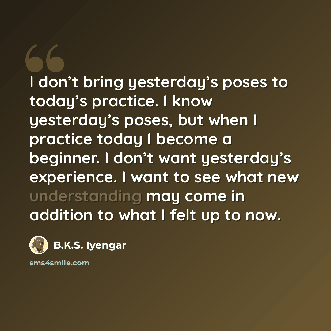 “I don’t bring yesterday’s poses to today’s practice. I know yesterday’s poses, but when I practice today I become a beginner. I don’t want yesterday’s experience. I want to see what new understanding may come in addition to what I felt up to now.” quote by B.K.S. Iyengar