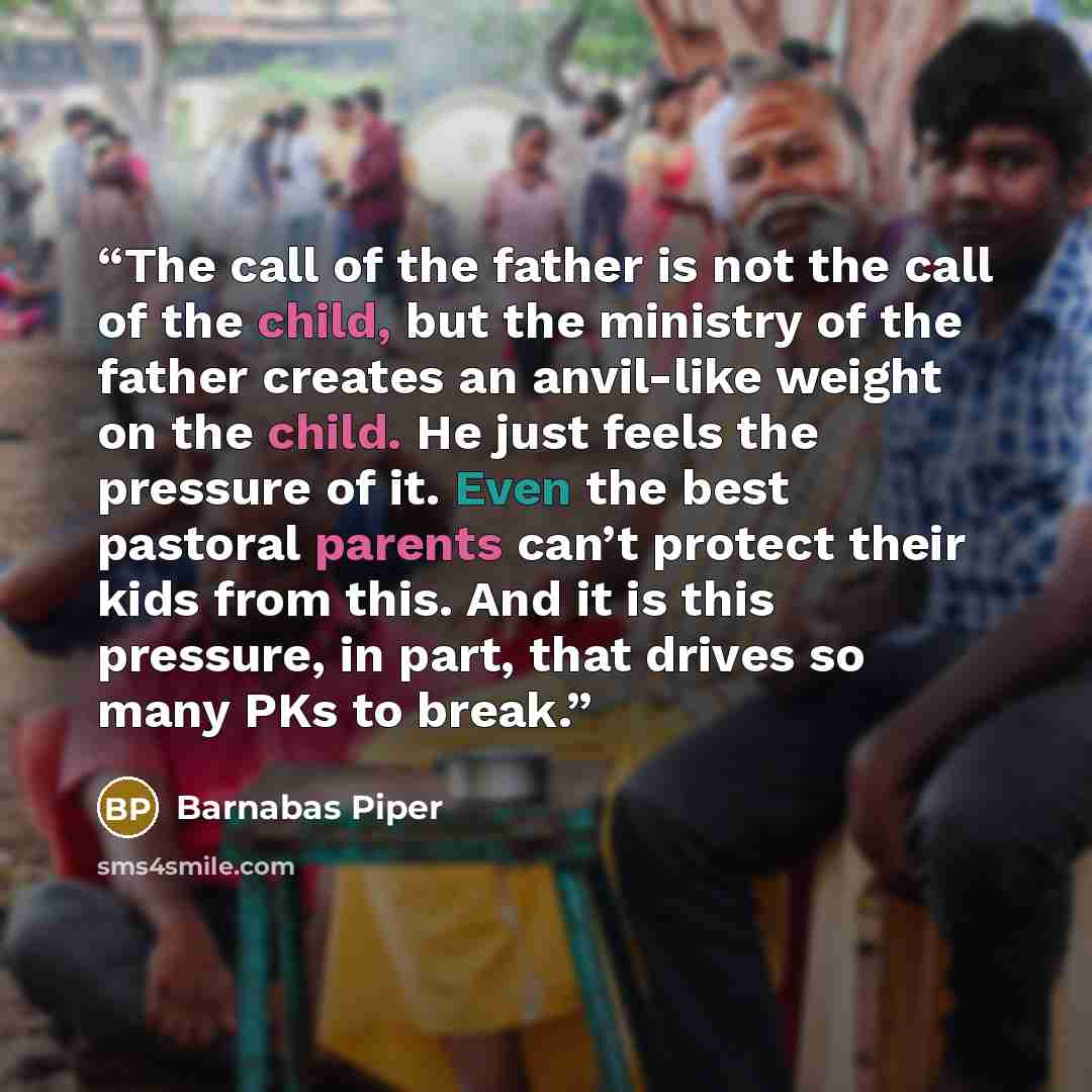 “The call of the father is not the call of the child, but the ministry of the father creates an anvil-like weight on the child. He just feels the pressure of it. Even the best pastoral parents can’t protect their kids from this. And it is this pressure, in part, that drives so many PKs to break.” quote by Barnabas Piper
