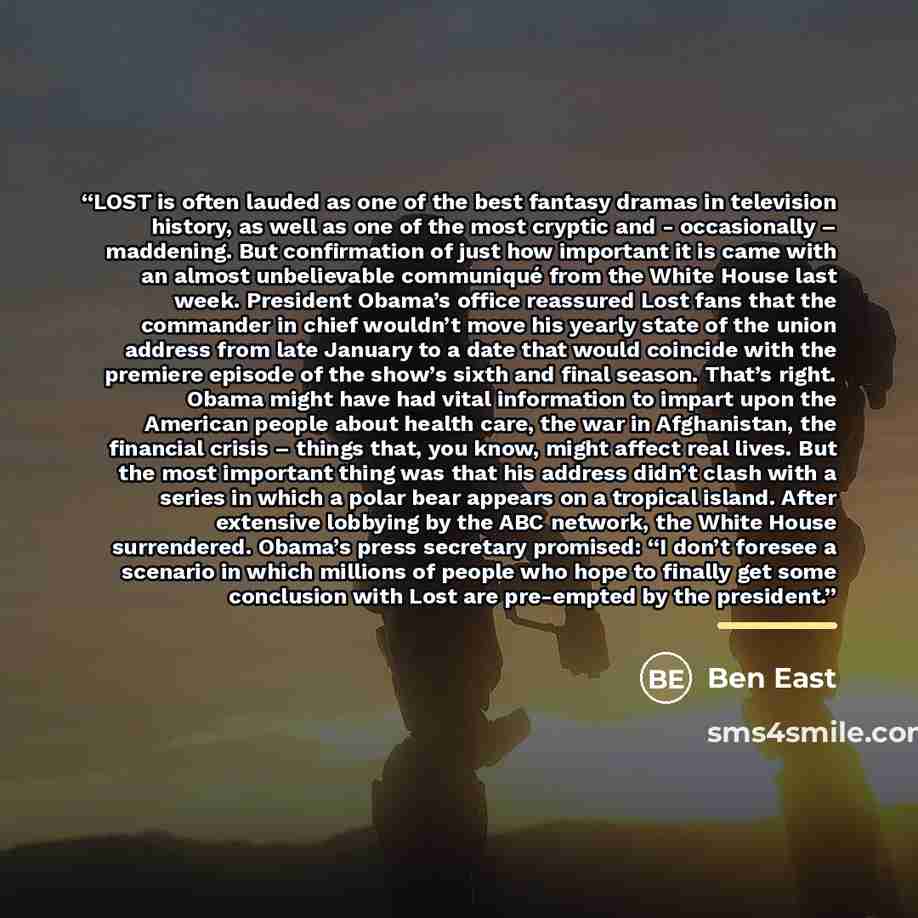 “LOST is often lauded as one of the best fantasy dramas in television history, as well as one of the most cryptic and - occasionally – maddening. But confirmation of just how important it is came with an almost unbelievable communiqué from the White House last week. President Obama’s office…” quote by Ben East