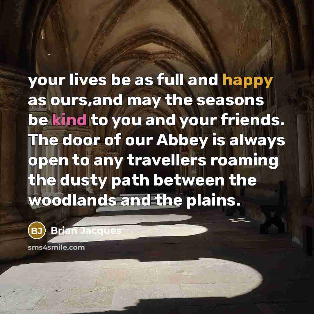 “your lives be as full and happy as ours,and may the seasons be kind to you and your friends. The door of our Abbey is always open to any travellers roaming the dusty path between the woodlands and the plains.” quote by Brian Jacques