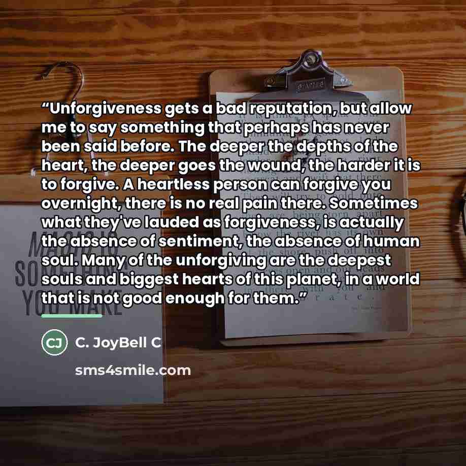 “Unforgiveness gets a bad reputation, but allow me to say something that perhaps has never been said before. The deeper the depths of the heart, the deeper goes the wound, the harder it is to forgive. A heartless person can forgive you overnight, there is no real pain there. Sometimes what they've…” quote by C. JoyBell C