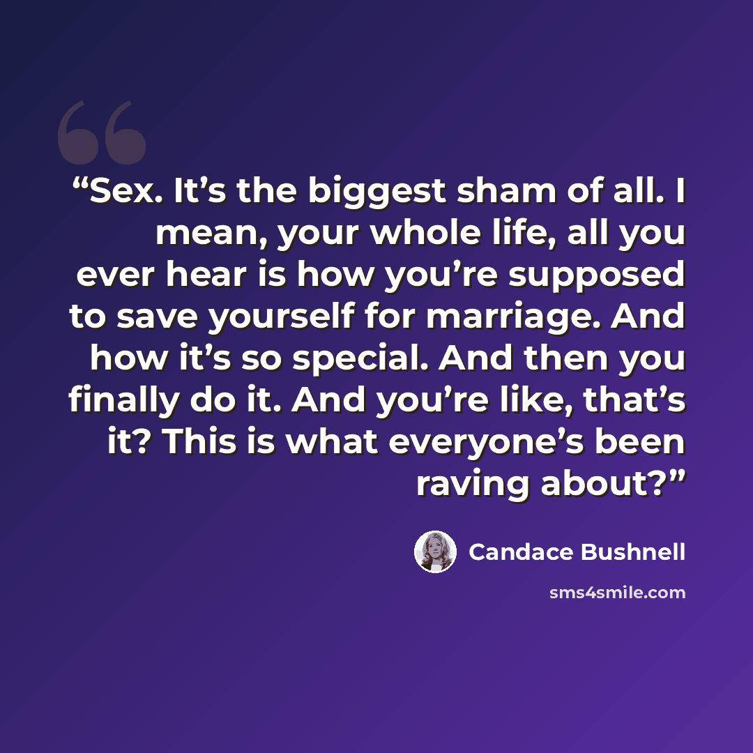 “Sex. It’s the biggest sham of all. I mean, your whole life, all you ever hear is how you’re supposed to save yourself for marriage. And how it’s so special. And then you finally do it. And you’re like, that’s it? This is what everyone’s been raving about?” quote by Candace Bushnell