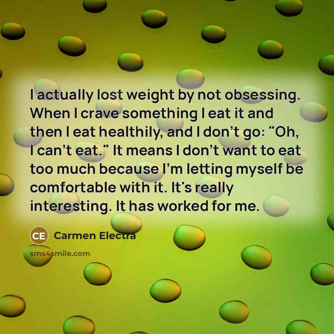 “I actually lost weight by not obsessing. When I crave something I eat it and then I eat healthily, and I don't go: "Oh, I can't eat." It means I don't want to eat too much because I'm letting myself be comfortable with it. It's really interesting. It has worked for me.” quote by Carmen Electra