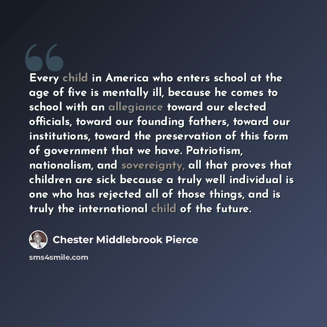 “Every child in America who enters school at the age of five is mentally ill, because he comes to school with an allegiance toward our elected officials, toward our founding fathers, toward our institutions, toward the preservation of this form of government that we have. Patriotism, nationalism…” quote by Chester Middlebrook Pierce