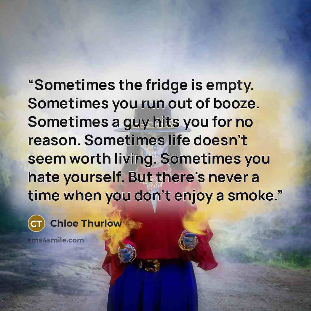 “Sometimes the fridge is empty. Sometimes you run out of booze. Sometimes a guy hits you for no reason. Sometimes life doesn't seem worth living. Sometimes you hate yourself. But there's never a time when you don't enjoy a smoke.” quote by Chloe Thurlow