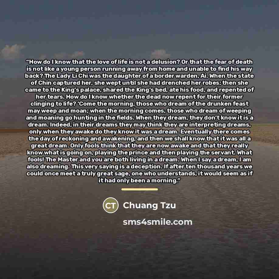 “How do I know that the love of life is not a delusion? Or that the fear of death is not like a young person running away from home and unable to find his way back? The Lady Li Chi was the daughter of a border warden, Ai. When the state of Chin captured her, she wept until she had drenched her…” quote by Chuang Tzu