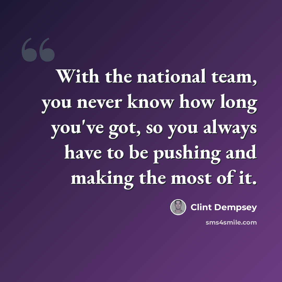 “With the national team, you never know how long you've got, so you always have to be pushing and making the most of it.” quote by Clint Dempsey