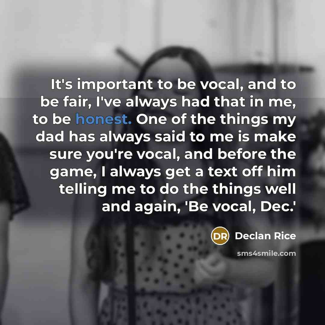 “It's important to be vocal, and to be fair, I've always had that in me, to be honest. One of the things my dad has always said to me is make sure you're vocal, and before the game, I always get a text off him telling me to do the things well and again, 'Be vocal, Dec.'” quote by Declan Rice