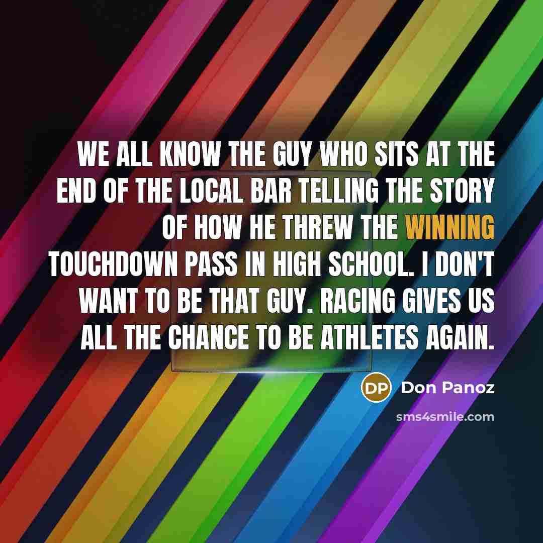 “We all know the guy who sits at the end of the local bar telling the story of how he threw the winning touchdown pass in High School. I don't want to be that guy. Racing gives us all the chance to be athletes again.” quote by Don Panoz