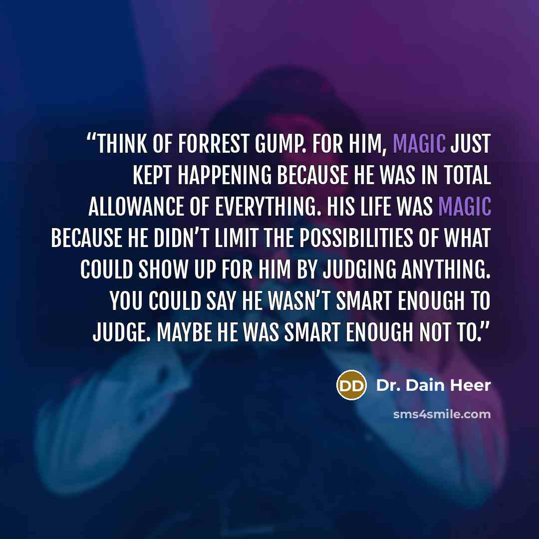 “Think of Forrest Gump. For him, magic just kept happening because he was in total allowance of everything. His life was magic because he didn’t limit the possibilities of what could show up for him by judging anything. You could say he wasn’t smart enough to judge. Maybe he was smart enough NOT to.” quote by Dr. Dain Heer