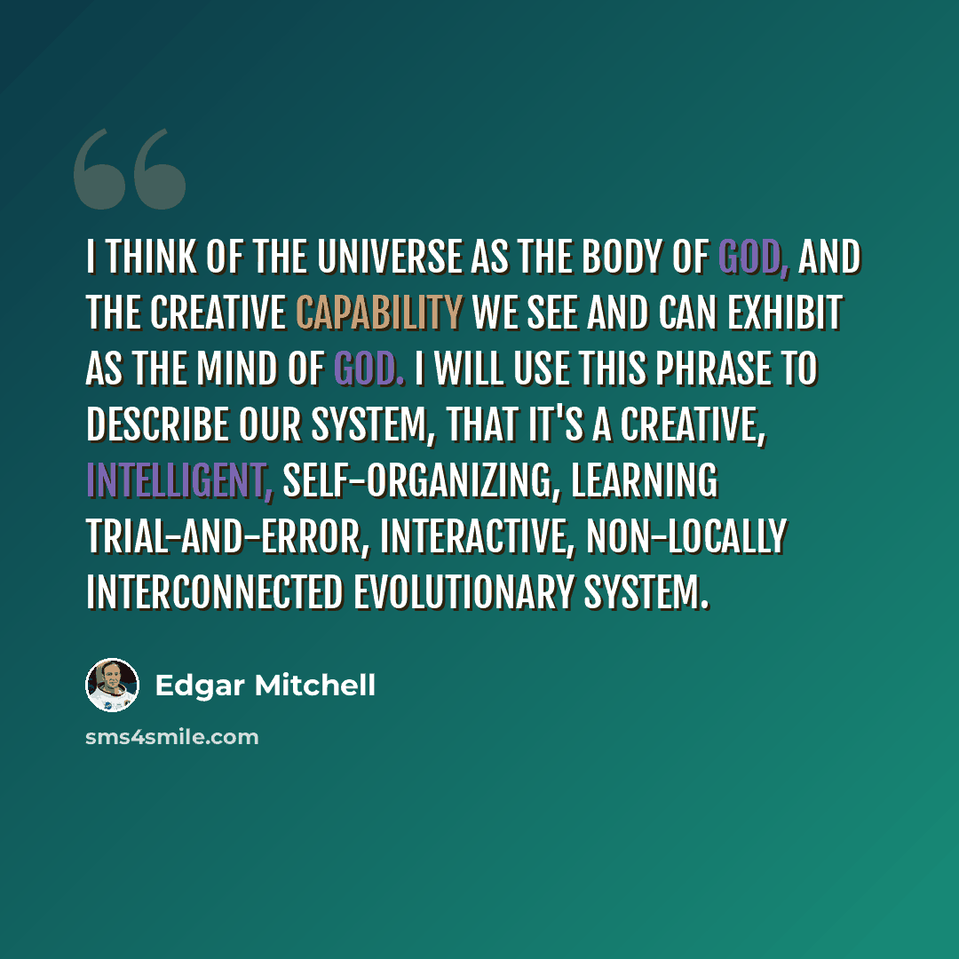 “I think of the universe as the body of God, and the creative capability we see and can exhibit as the mind of God. I will use this phrase to describe our system, that it's a creative, intelligent, self-organizing, learning trial-and-error, interactive, non-locally interconnected evolutionary system.” quote by Edgar Mitchell
