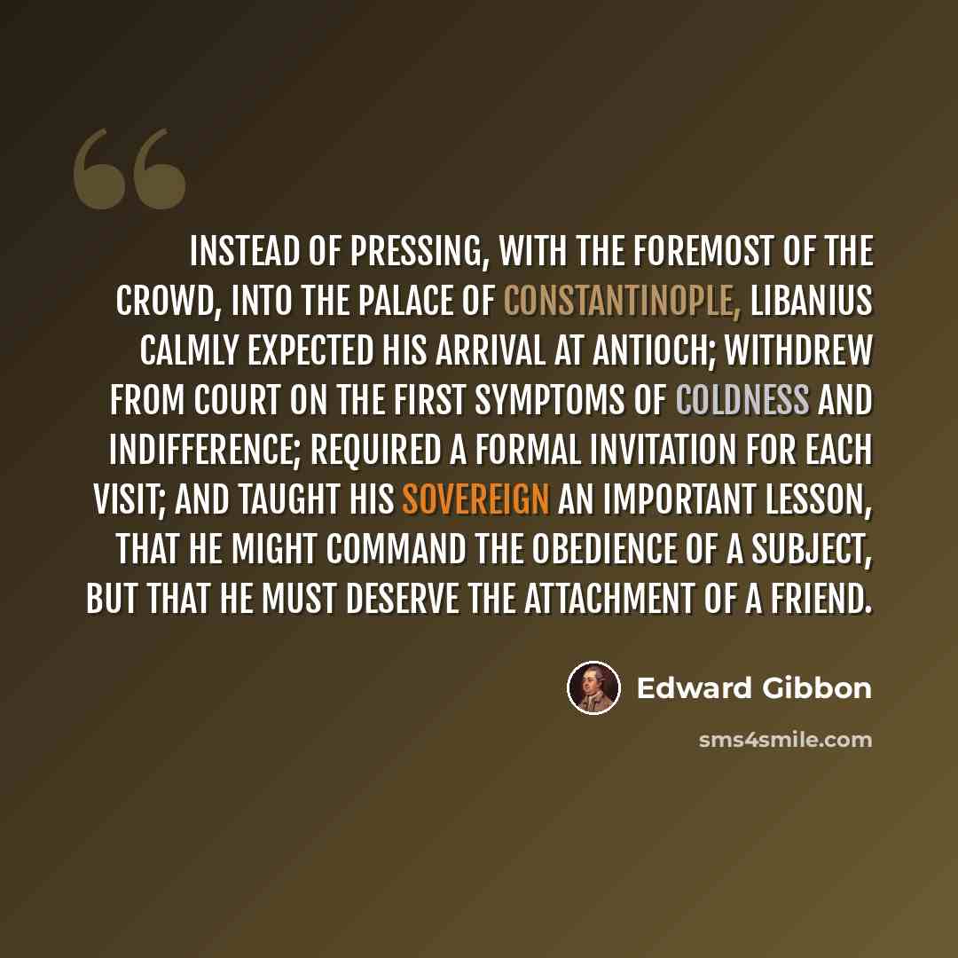 “Instead of pressing, with the foremost of the crowd, into the palace of Constantinople, Libanius calmly expected his arrival at Antioch; withdrew from court on the first symptoms of coldness and indifference; required a formal invitation for each visit; and taught his sovereign an important…” quote by Edward Gibbon