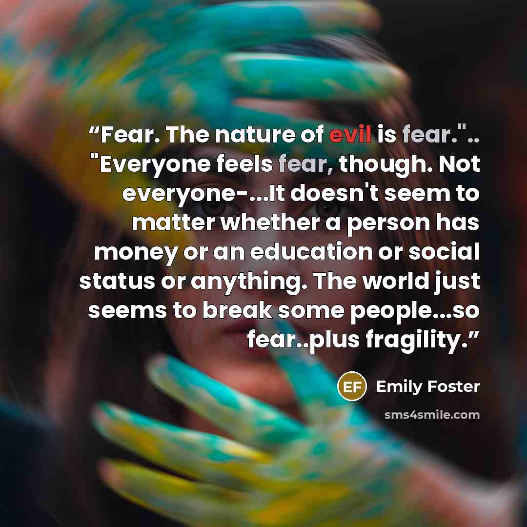 “Fear. The nature of evil is fear.".. "Everyone feels fear, though. Not everyone-...It doesn't seem to matter whether a person has money or an education or social status or anything. The world just seems to break some people...so fear..plus fragility.” quote by Emily Foster