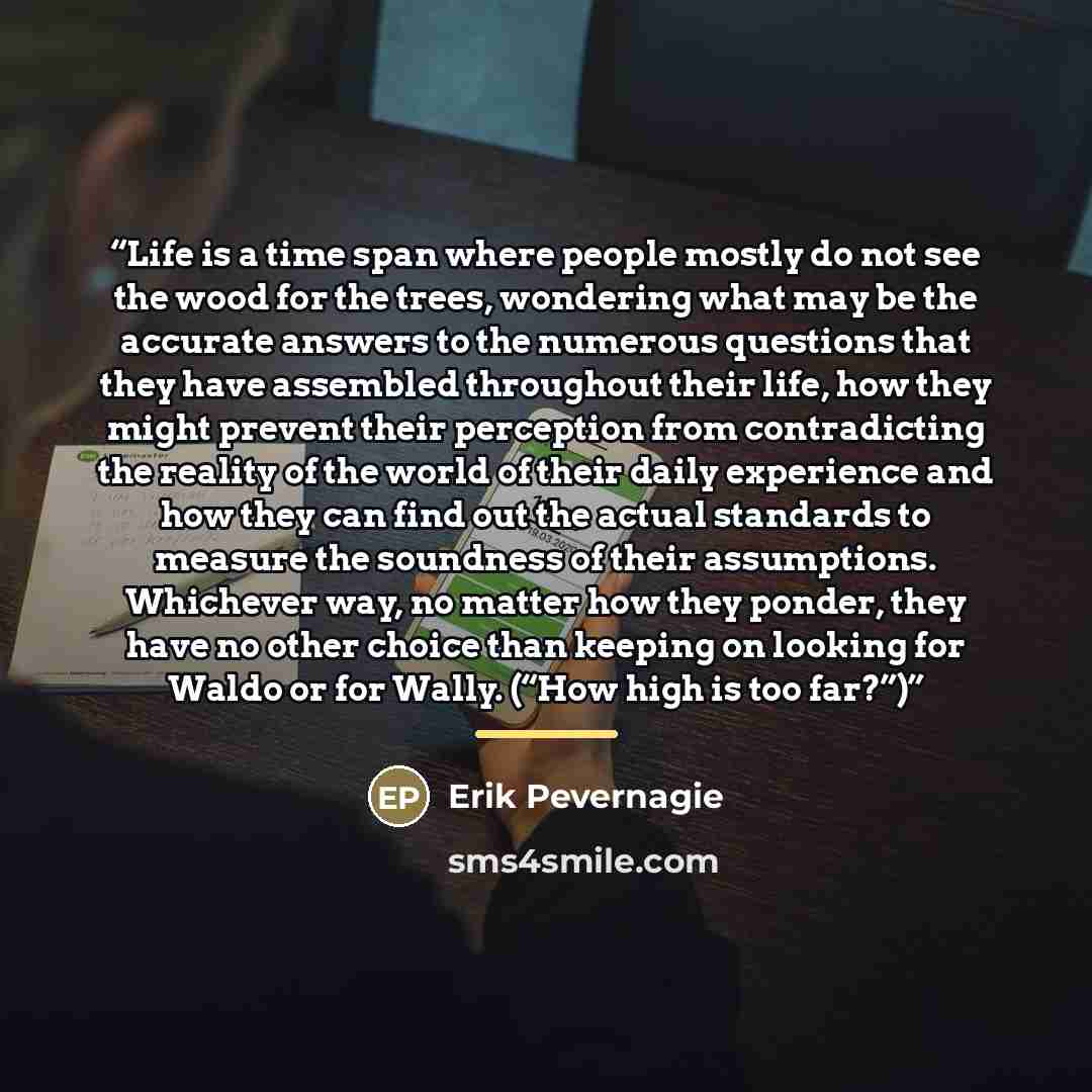 “Life is a time span where people mostly do not see the wood for the trees, wondering what may be the accurate answers to the numerous questions that they have assembled throughout their life, how they might prevent their perception from contradicting the reality of the world of their daily…” quote by Erik Pevernagie