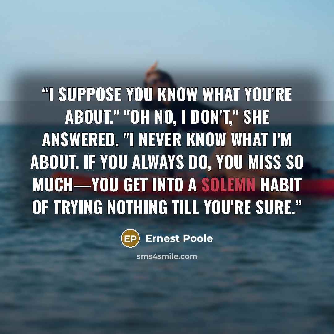 “I suppose you know what you're about." "Oh no, I don't," she answered. "I never know what I'm about. If you always do, you miss so much—you get into a solemn habit of trying nothing till you're sure.” quote by Ernest Poole