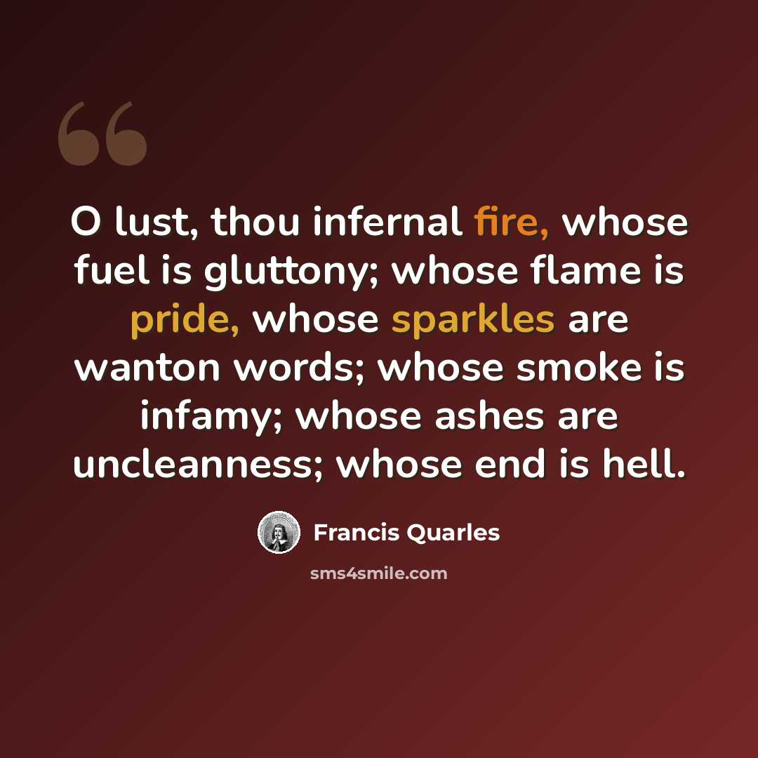 “O lust, thou infernal fire, whose fuel is gluttony; whose flame is pride, whose sparkles are wanton words; whose smoke is infamy; whose ashes are uncleanness; whose end is hell.” quote by Francis Quarles