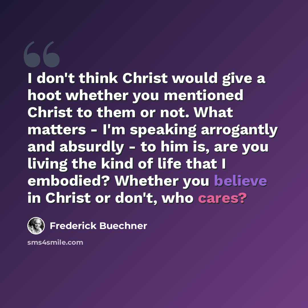 “I don't think Christ would give a hoot whether you mentioned Christ to them or not. What matters - I'm speaking arrogantly and absurdly - to him is, are you living the kind of life that I embodied? Whether you believe in Christ or don't, who cares?” quote by Frederick Buechner