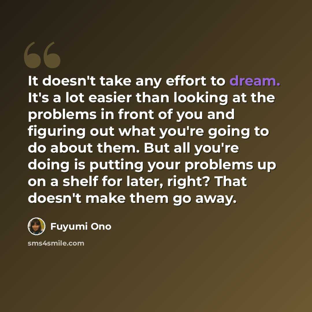 “It doesn't take any effort to dream. It's a lot easier than looking at the problems in front of you and figuring out what you're going to do about them. But all you're doing is putting your problems up on a shelf for later, right? That doesn't make them go away.” quote by Fuyumi Ono