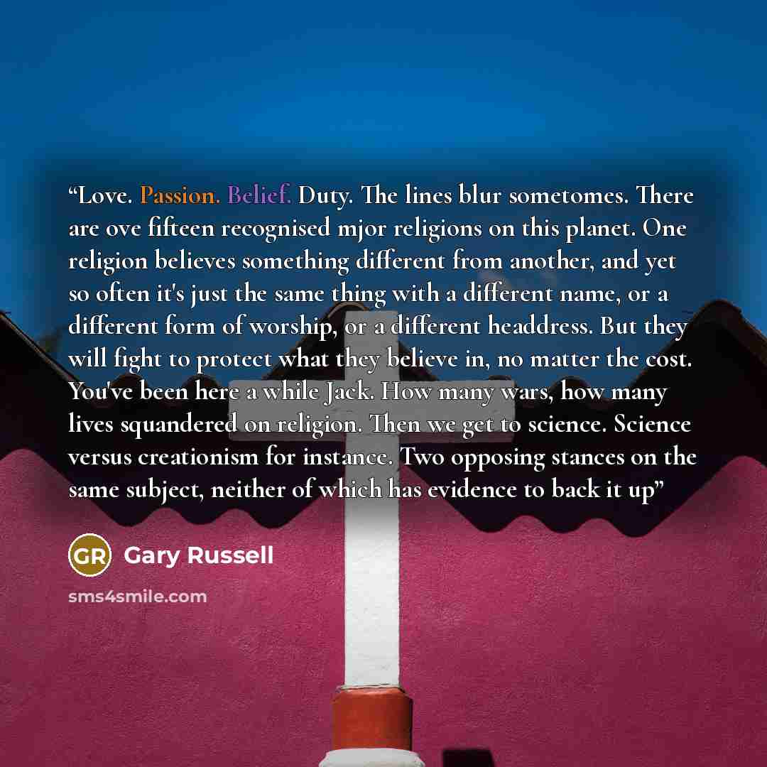 “Love. Passion. Belief. Duty. The lines blur sometomes. There are ove fifteen recognised mjor religions on this planet. One religion believes something different from another, and yet so often it's just the same thing with a different name, or a different form of worship, or a different headdress…” quote by Gary Russell