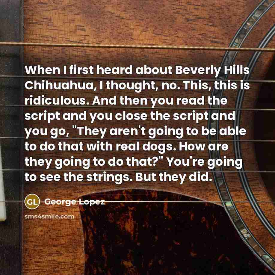 “When I first heard about Beverly Hills Chihuahua, I thought, no. This, this is ridiculous. And then you read the script and you close the script and you go, "They aren't going to be able to do that with real dogs. How are they going to do that?" You're going to see the strings. But they did.” quote by George Lopez