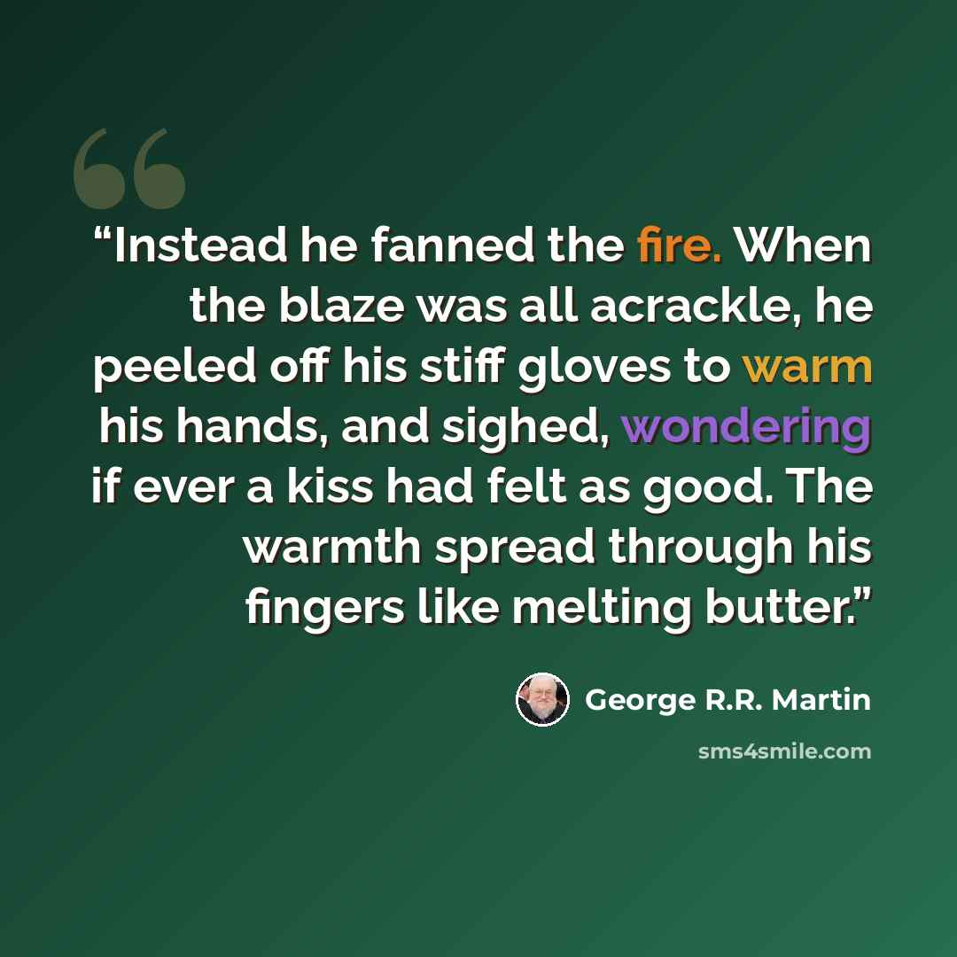 “Instead he fanned the fire. When the blaze was all acrackle, he peeled off his stiff gloves to warm his hands, and sighed, wondering if ever a kiss had felt as good. The warmth spread through his fingers like melting butter.” quote by George R.R. Martin