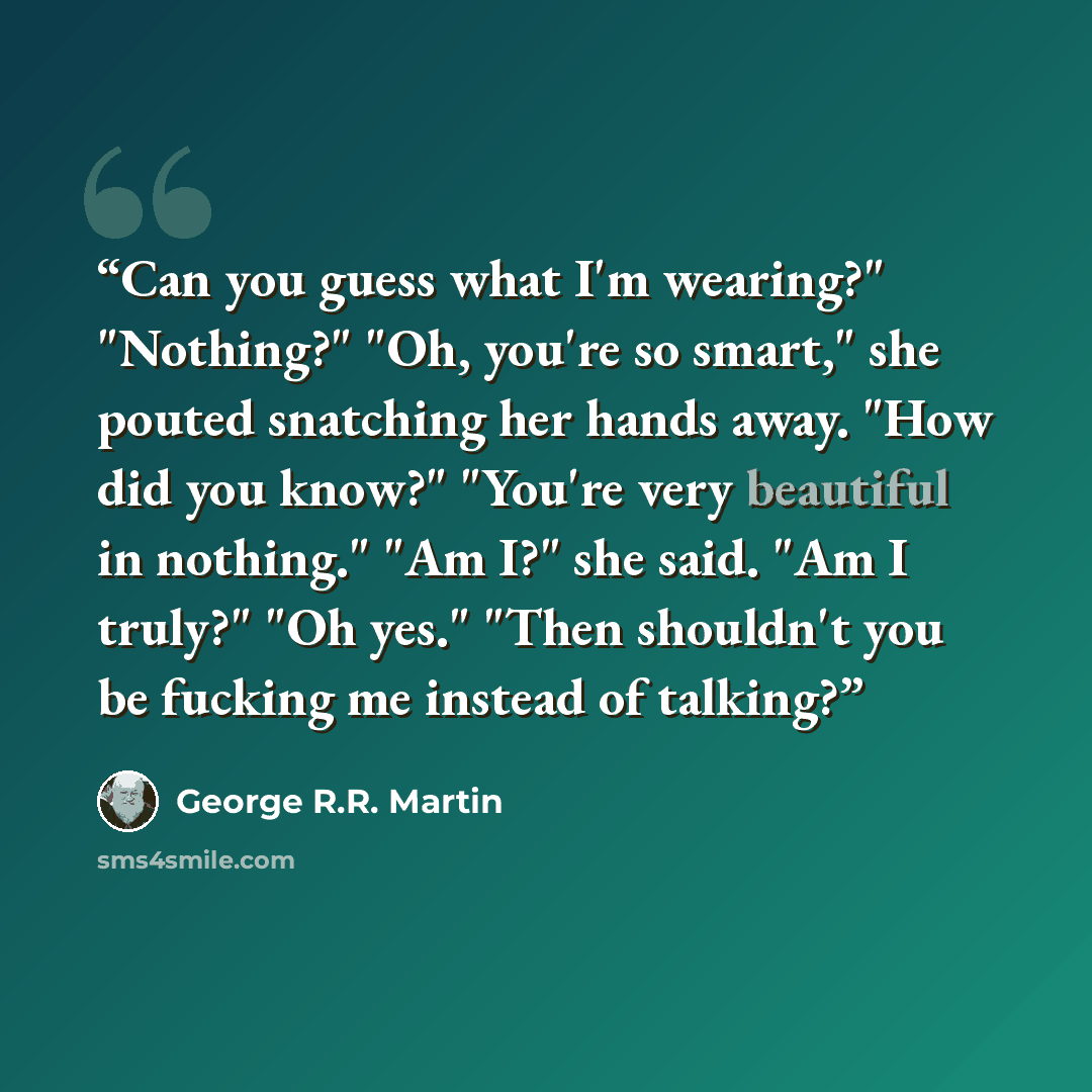 “Can you guess what I'm wearing?" "Nothing?" "Oh, you're so smart," she pouted snatching her hands away. "How did you know?" "You're very beautiful in nothing." "Am I?" she said. "Am I truly?" "Oh yes." "Then shouldn't you be fucking me instead of talking?” quote by George R.R. Martin