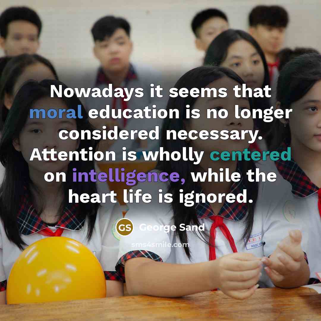 “Nowadays it seems that moral education is no longer considered necessary. Attention is wholly centered on intelligence, while the heart life is ignored.” quote by George Sand