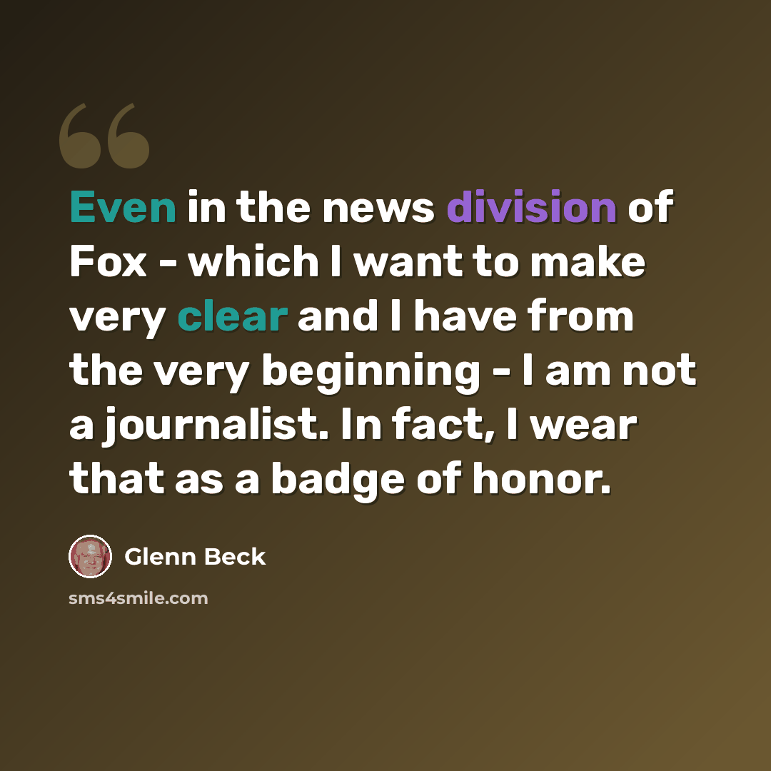 “Even in the news division of Fox - which I want to make very clear and I have from the very beginning - I am not a journalist. In fact, I wear that as a badge of honor.” quote by Glenn Beck