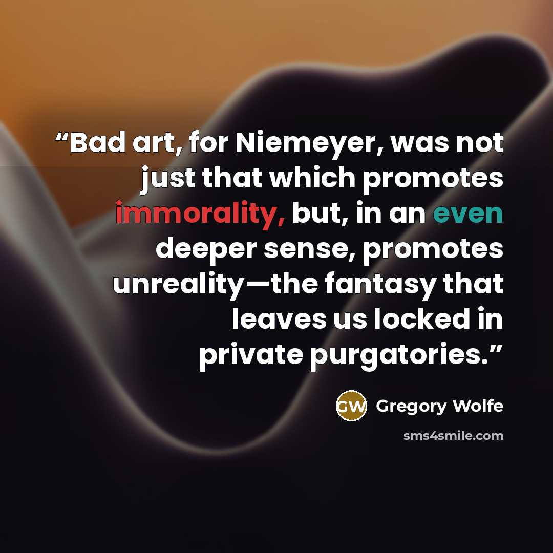 “Bad art, for Niemeyer, was not just that which promotes immorality, but, in an even deeper sense, promotes unreality—the fantasy that leaves us locked in private purgatories.” quote by Gregory Wolfe