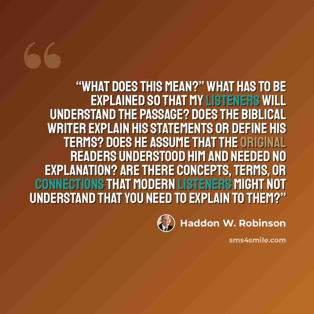 “What does this mean?” What has to be explained so that my listeners will understand the passage? Does the biblical writer explain his statements or define his terms? Does he assume that the original readers understood him and needed no explanation? Are there concepts, terms, or connections that…” quote by Haddon W. Robinson